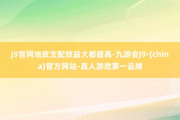 J9官网地皮支配效益大都提高-九游会J9·(china)官方网站-真人游戏第一品牌