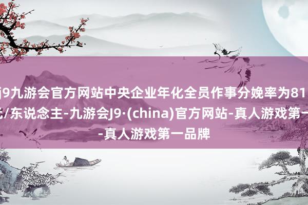 j9九游会官方网站中央企业年化全员作事分娩率为81.6万元/东说念主-九游会J9·(china)官方网站-真人游戏第一品牌