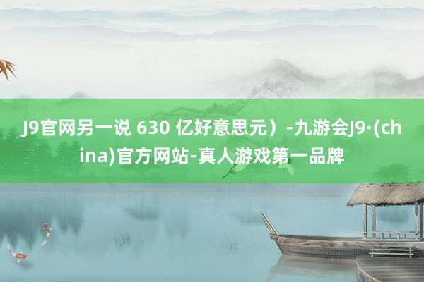 J9官网另一说 630 亿好意思元）-九游会J9·(china)官方网站-真人游戏第一品牌