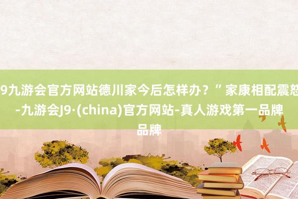 j9九游会官方网站德川家今后怎样办？”家康相配震怒-九游会J9·(china)官方网站-真人游戏第一品牌