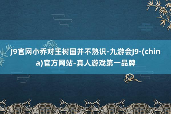 J9官网小乔对王树国并不熟识-九游会J9·(china)官方网站-真人游戏第一品牌