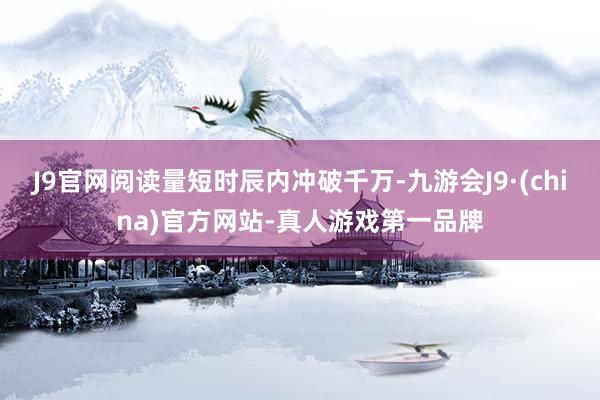 J9官网阅读量短时辰内冲破千万-九游会J9·(china)官方网站-真人游戏第一品牌