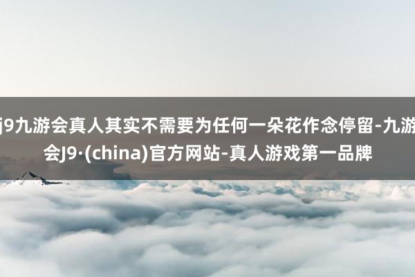 j9九游会真人其实不需要为任何一朵花作念停留-九游会J9·(china)官方网站-真人游戏第一品牌