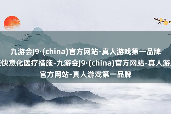 九游会J9·(china)官方网站-真人游戏第一品牌并同步实施快意化医疗措施-九游会J9·(china)官方网站-真人游戏第一品牌
