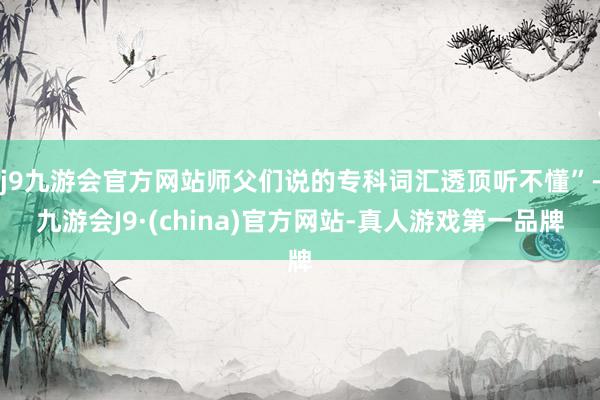 j9九游会官方网站师父们说的专科词汇透顶听不懂”-九游会J9·(china)官方网站-真人游戏第一品牌