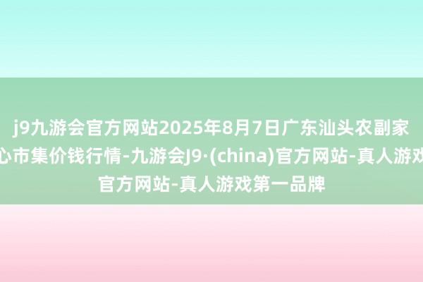 j9九游会官方网站2025年8月7日广东汕头农副家具批发中心市集价钱行情-九游会J9·(china)官方网站-真人游戏第一品牌