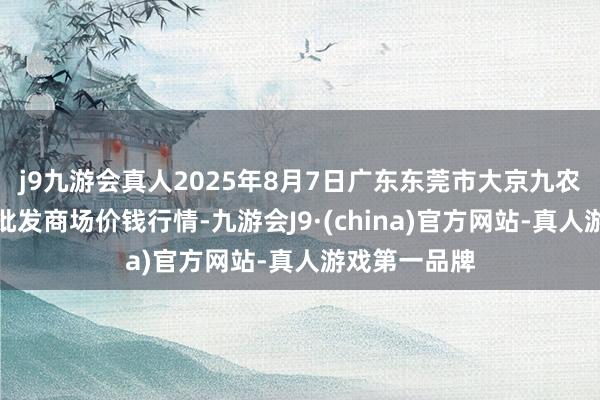 j9九游会真人2025年8月7日广东东莞市大京九农副居品中心批发商场价钱行情-九游会J9·(china)官方网站-真人游戏第一品牌