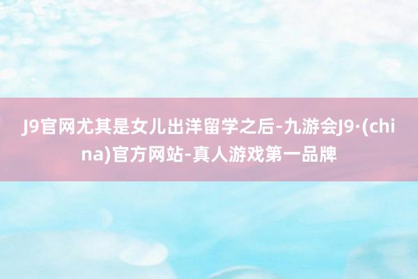 J9官网尤其是女儿出洋留学之后-九游会J9·(china)官方网站-真人游戏第一品牌