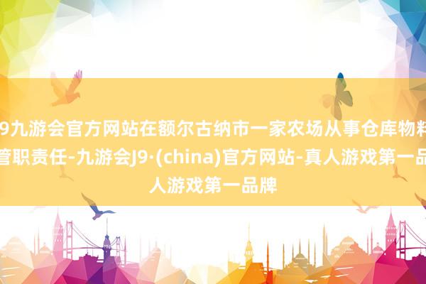 j9九游会官方网站在额尔古纳市一家农场从事仓库物料看管职责任-九游会J9·(china)官方网站-真人游戏第一品牌